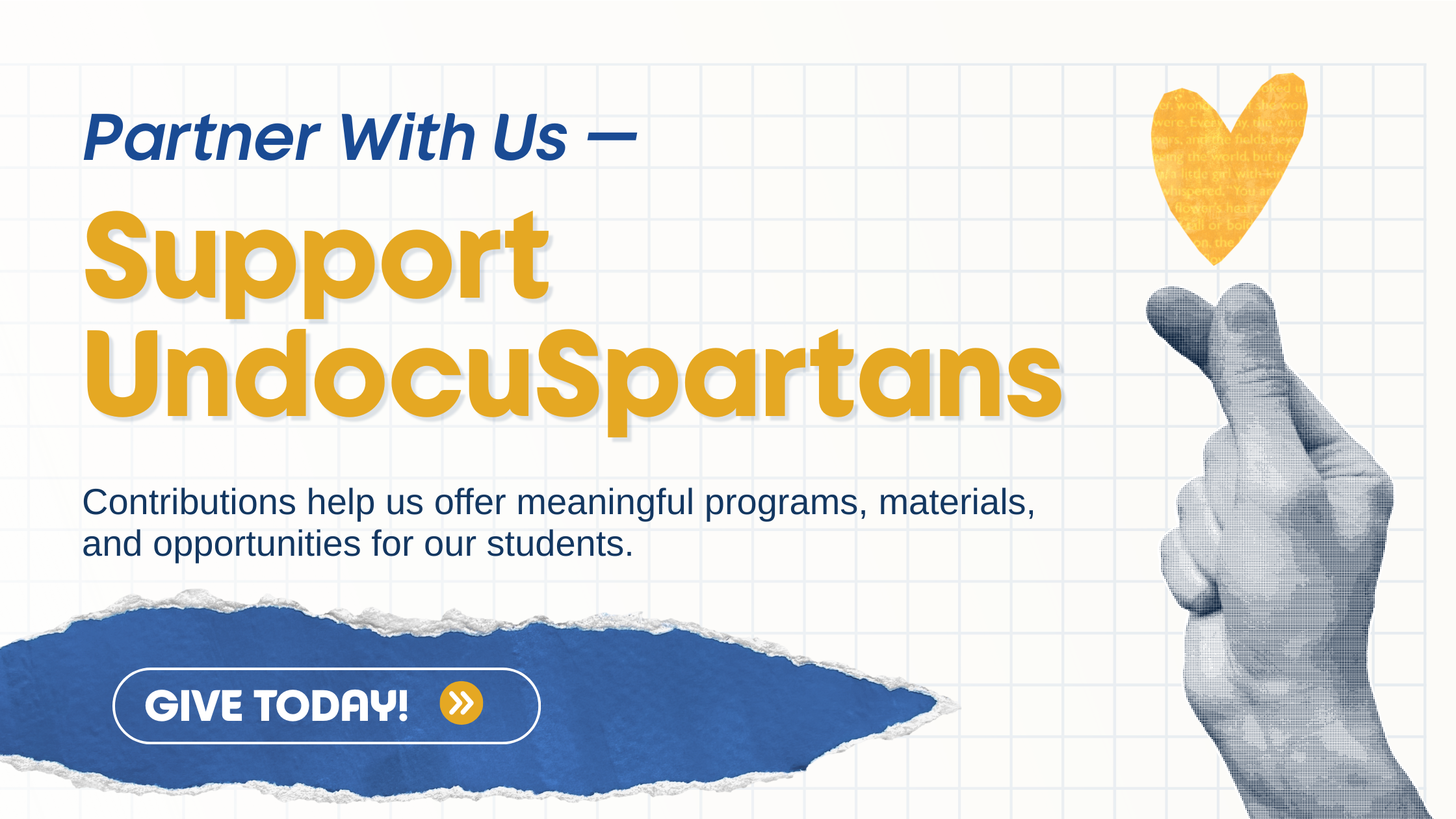 A graphic banner with the text “Partner With Us — Support UndocuSpartans.” Below it reads, “Contributions help us offer meaningful programs, materials, and opportunities for our students.” On the right is an illustrated hand making a finger-heart gesture with a small yellow heart above it. At the bottom left, a blue button says “Give Today!” with an arrow icon.